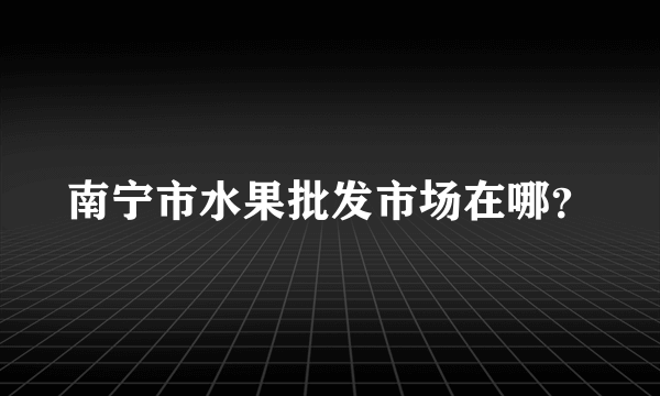 南宁市水果批发市场在哪？