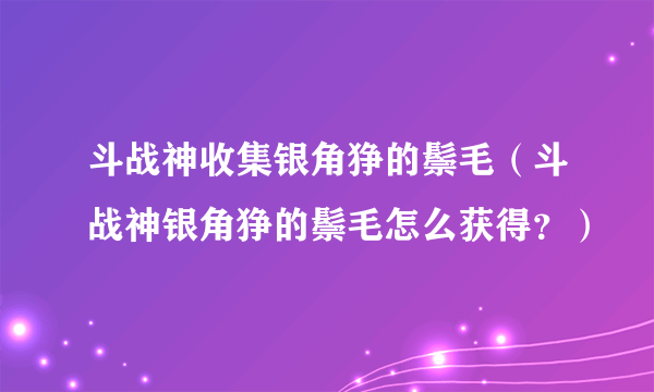 斗战神收集银角狰的鬃毛（斗战神银角狰的鬃毛怎么获得？）