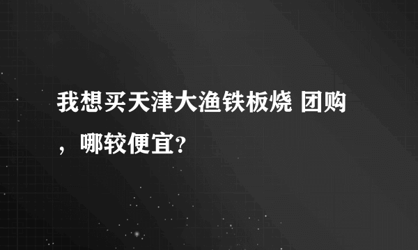 我想买天津大渔铁板烧 团购，哪较便宜？