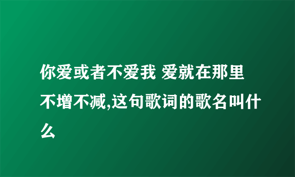 你爱或者不爱我 爱就在那里不增不减,这句歌词的歌名叫什么