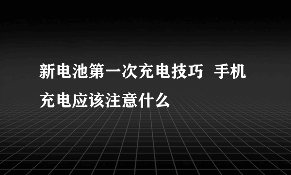 新电池第一次充电技巧  手机充电应该注意什么