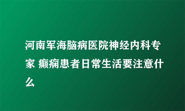 河南军海脑病医院神经内科专家 癫痫患者日常生活要注意什么