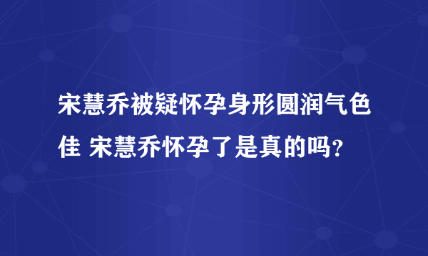 宋慧乔被疑怀孕身形圆润气色佳 宋慧乔怀孕了是真的吗？