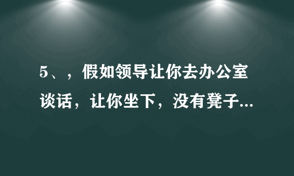 5、，假如领导让你去办公室谈话，让你坐下，没有凳子，怎么办？