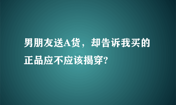 男朋友送A货，却告诉我买的正品应不应该揭穿?