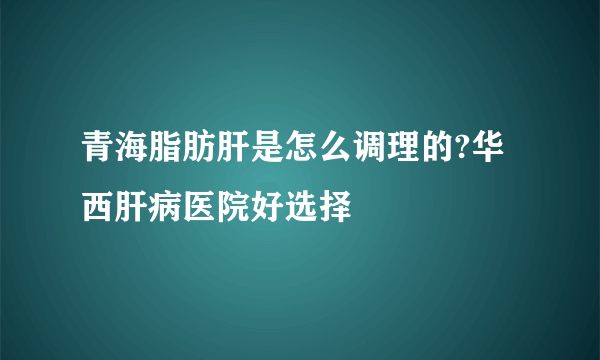 青海脂肪肝是怎么调理的?华西肝病医院好选择