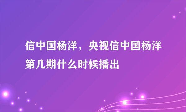 信中国杨洋，央视信中国杨洋第几期什么时候播出