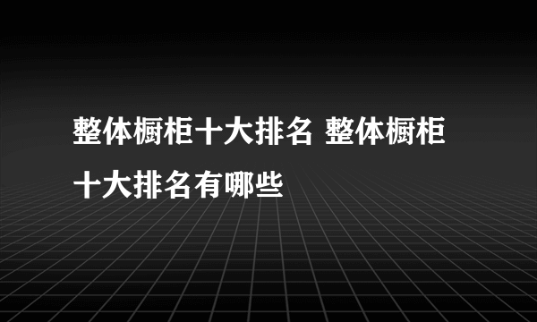 整体橱柜十大排名 整体橱柜十大排名有哪些