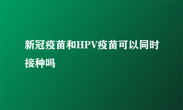 新冠疫苗和HPV疫苗可以同时接种吗