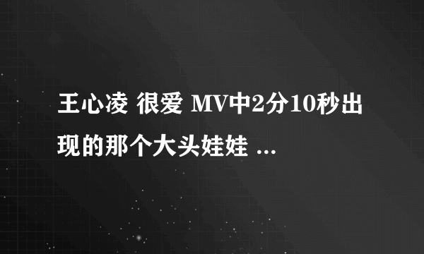 王心凌 很爱 MV中2分10秒出现的那个大头娃娃 哪里有的买 我女朋友很喜欢 路过的大侠 帮忙一下