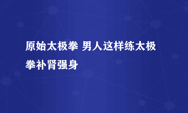 原始太极拳 男人这样练太极拳补肾强身