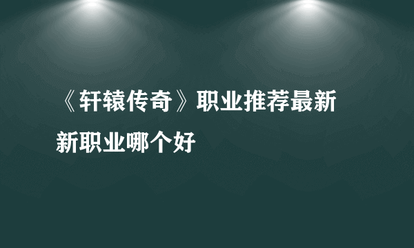 《轩辕传奇》职业推荐最新 新职业哪个好