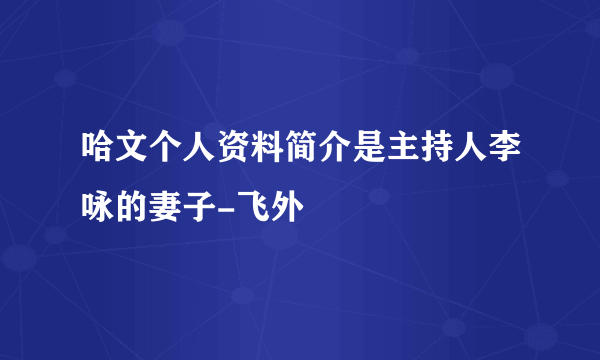 哈文个人资料简介是主持人李咏的妻子-飞外