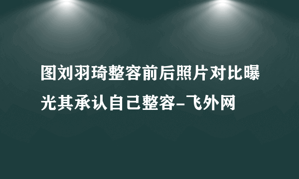 图刘羽琦整容前后照片对比曝光其承认自己整容-飞外网