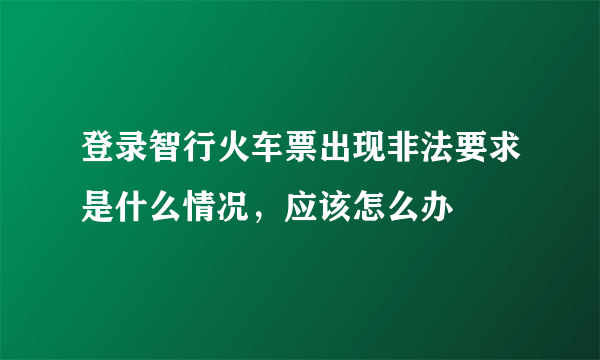 登录智行火车票出现非法要求是什么情况，应该怎么办