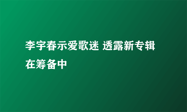 李宇春示爱歌迷 透露新专辑在筹备中