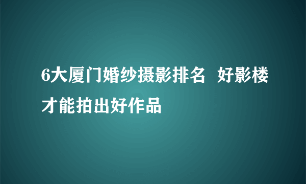 6大厦门婚纱摄影排名  好影楼才能拍出好作品