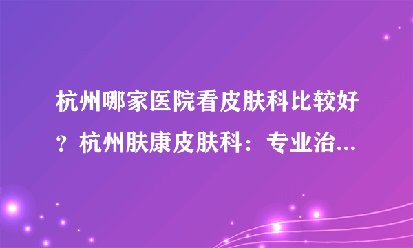 杭州哪家医院看皮肤科比较好？杭州肤康皮肤科：专业治疗各种皮肤病，扫除烦恼、重见美丽