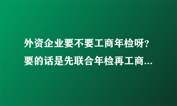 外资企业要不要工商年检呀？要的话是先联合年检再工商年检呢？