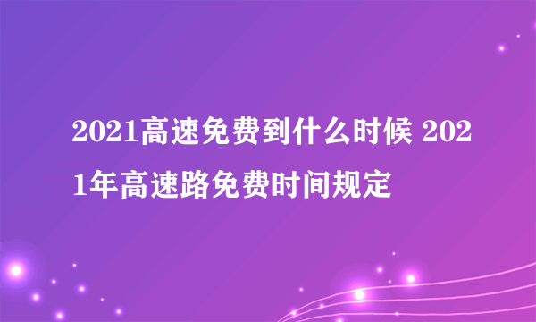 2021高速免费到什么时候 2021年高速路免费时间规定