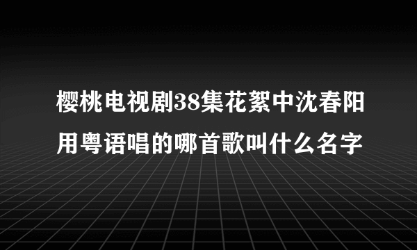 樱桃电视剧38集花絮中沈春阳用粤语唱的哪首歌叫什么名字