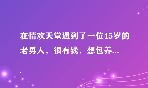 在情欢天堂遇到了一位45岁的老男人，很有钱，想包养我，要我三天内给她答复，yes or no?