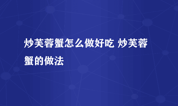 炒芙蓉蟹怎么做好吃 炒芙蓉蟹的做法