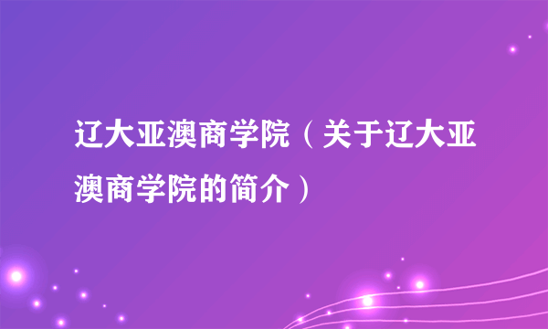 辽大亚澳商学院（关于辽大亚澳商学院的简介）