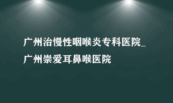 广州治慢性咽喉炎专科医院_广州崇爱耳鼻喉医院