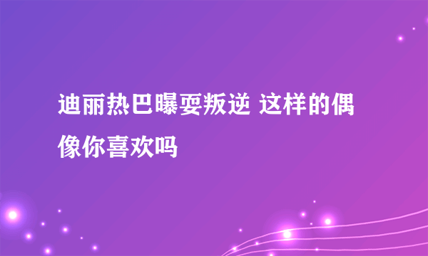 迪丽热巴曝耍叛逆 这样的偶像你喜欢吗