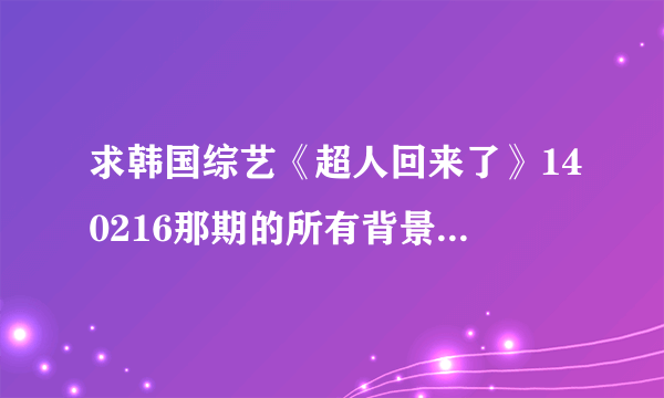 求韩国综艺《超人回来了》140216那期的所有背景音乐是什么？谢谢！！