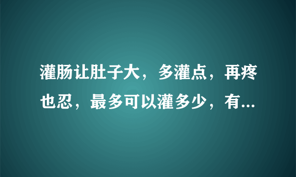 灌肠让肚子大，多灌点，再疼也忍，最多可以灌多少，有多疼，能忍多久不拉屎，谁能告诉我吗？极限是多少？