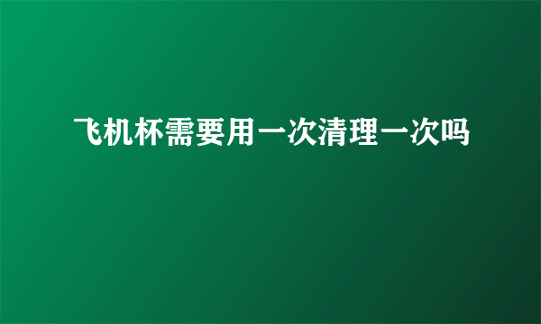 飞机杯需要用一次清理一次吗