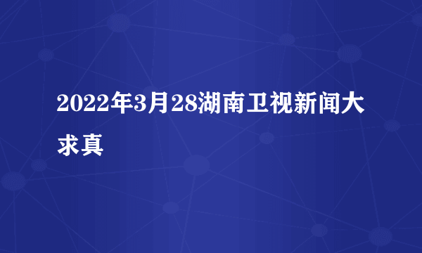 2022年3月28湖南卫视新闻大求真