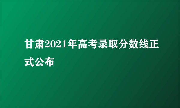 甘肃2021年高考录取分数线正式公布