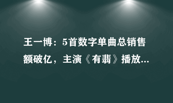 王一博：5首数字单曲总销售额破亿，主演《有翡》播放量也超23亿