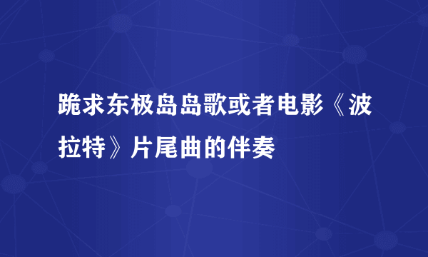 跪求东极岛岛歌或者电影《波拉特》片尾曲的伴奏