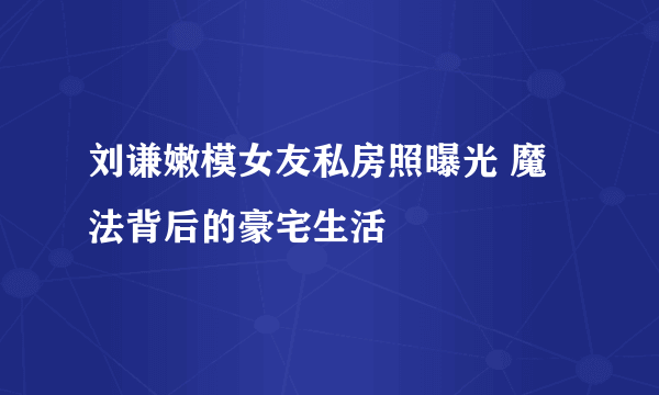 刘谦嫩模女友私房照曝光 魔法背后的豪宅生活