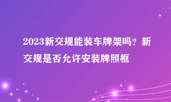 2023新交规能装车牌架吗？新交规是否允许安装牌照框