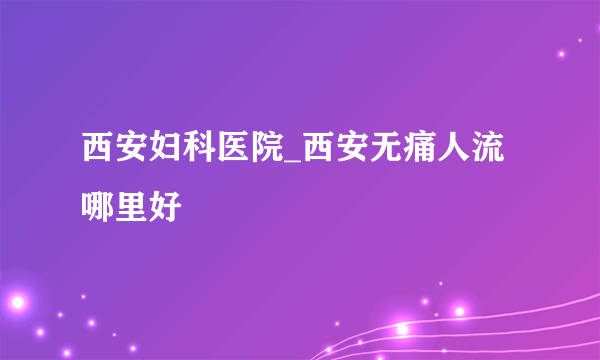 西安妇科医院_西安无痛人流哪里好