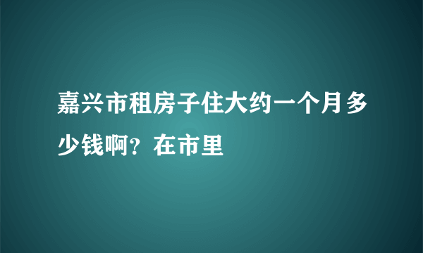 嘉兴市租房子住大约一个月多少钱啊？在市里