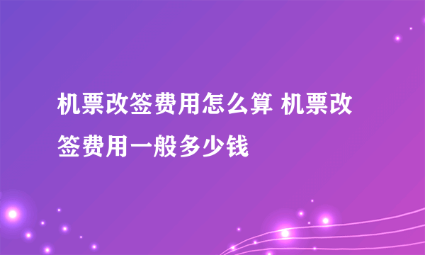 机票改签费用怎么算 机票改签费用一般多少钱