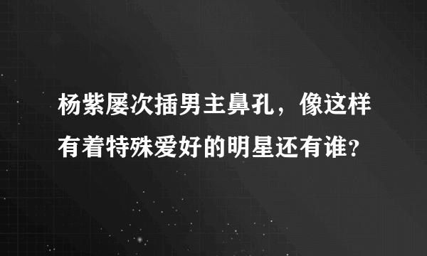 杨紫屡次插男主鼻孔，像这样有着特殊爱好的明星还有谁？