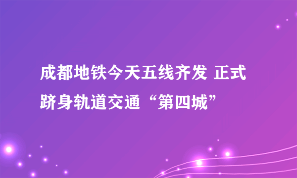 成都地铁今天五线齐发 正式跻身轨道交通“第四城”