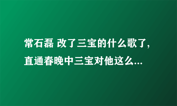 常石磊 改了三宝的什么歌了,直通春晚中三宝对他这么大的意见。