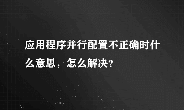 应用程序并行配置不正确时什么意思，怎么解决？