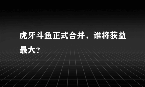 虎牙斗鱼正式合并，谁将获益最大？