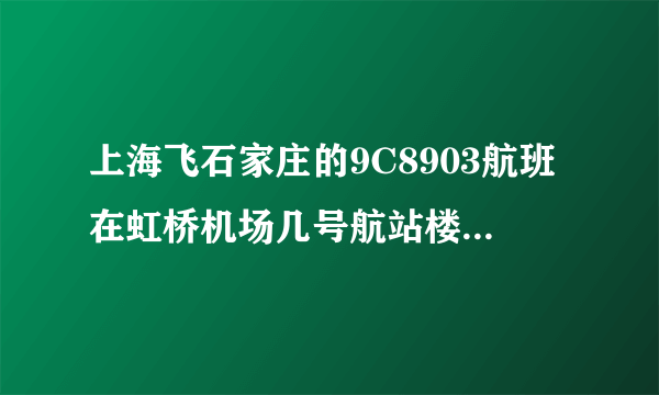 上海飞石家庄的9C8903航班在虹桥机场几号航站楼，还有这班航班需要几点到达机场呢？？