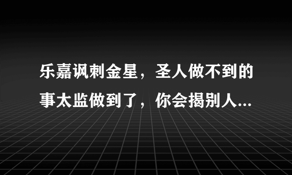 乐嘉讽刺金星，圣人做不到的事太监做到了，你会揭别人短戳别人痛来说事吗？