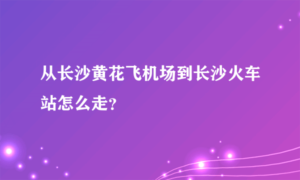 从长沙黄花飞机场到长沙火车站怎么走？